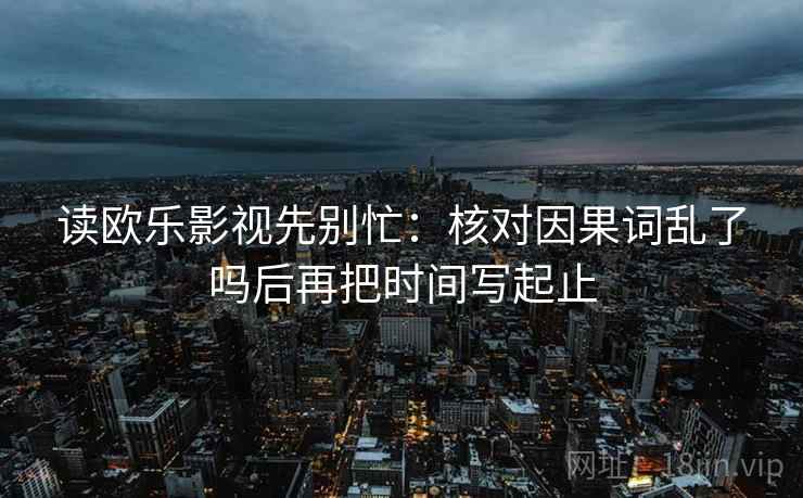 读欧乐影视先别忙：核对因果词乱了吗后再把时间写起止