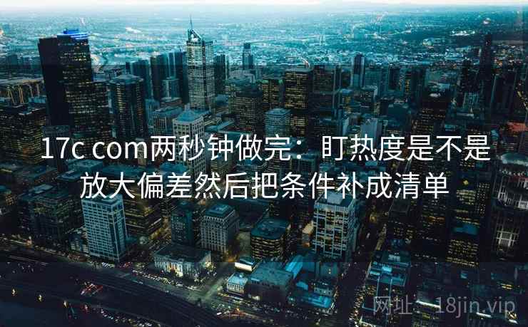 17c com两秒钟做完:盯热度是不是放大偏差然后把条件补成清单 17c com两秒钟做完:盯热度是不是放大偏差然后把条件补成清单