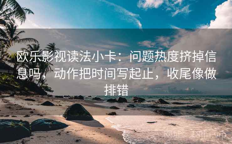 欧乐影视读法小卡:问题热度挤掉信息吗,动作把时间写起止,收尾像做排错 欧乐影视读法小卡:问题热度挤掉信息吗,动作把时间写起止,收尾像做排错