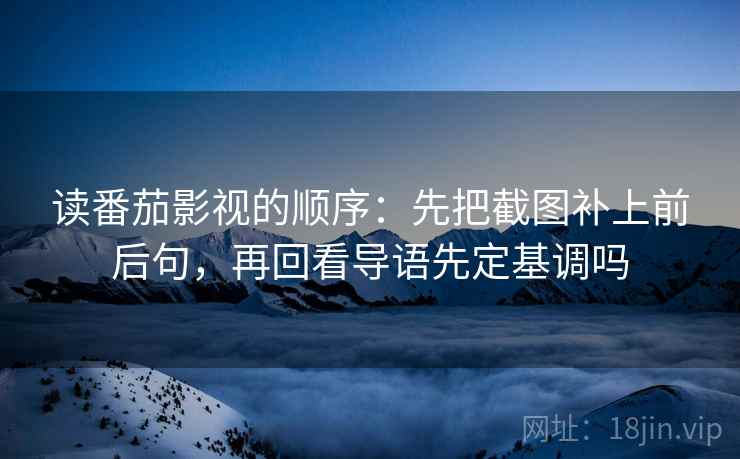 读番茄影视的顺序：先把截图补上前后句，再回看导语先定基调吗
