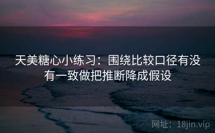 天美糖心小练习:围绕比较口径有没有一致做把推断降成假设 天美糖心小练习:围绕比较口径有没有一致做把推断降成假设