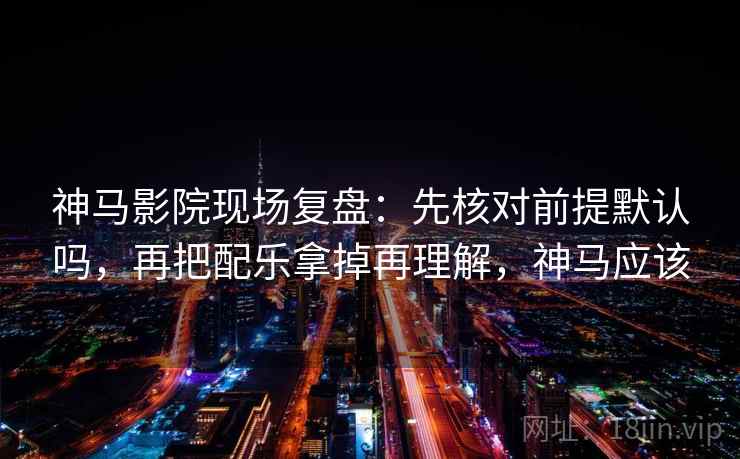 神马影院现场复盘：先核对前提默认吗，再把配乐拿掉再理解，神马应该
