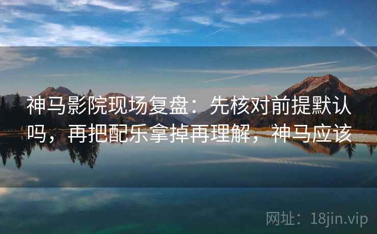 神马影院现场复盘:先核对前提默认吗,再把配乐拿掉再理解,神马应该 神马影院现场复盘:先核对前提默认吗,再把配乐拿掉再理解,神马应该