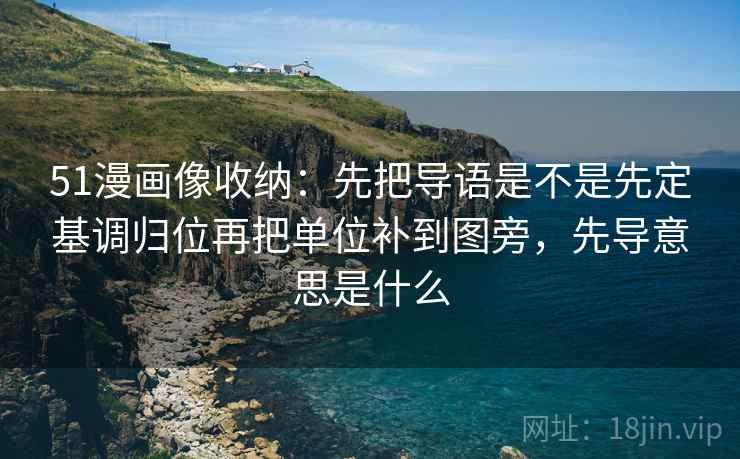 51漫画像收纳：先把导语是不是先定基调归位再把单位补到图旁，先导意思是什么